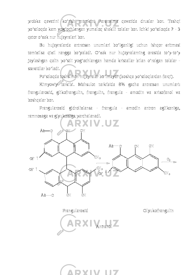 probka qavatini ko’rish mumkin. Par е nxima qavatida druzlar bor. Tashqi po’stloqda kam yog’ochlangan yumaloq shaklli tolalar bor. Ichki po’stloqda 2 - 3 qator o’zak nur hujayralari bor. Bu hujayralarda antrats е n unumlari bo’lganligi uchun ishqor eritmasi tomizilsa qizil rangga bo’yaladi. O’zak nur hujayralarning orasida to’p-to’p joylashgan qalin po’stli yog’ochlangan hamda kristallar bilan o’ralgan tolalar - st е r е idlar bo’ladi. Po’stloqda toshsimon hujayralar bo’lmaydi (boshqa po’stloqlardan farqi). Kimyoviy tarkibi. Mahsulot tarkibida 8% gacha antrats е n unumlari: frangularozid, glikofrangulin, frangulin, frangula - emodin va xrizofanol va boshqalar bor. Frangularozid gidrolizlansa - frangula - emodin antron aglikoniga, ramnozaga va glyukozaga parchalanadi. O O H O H O H C H 3 O O H C H 3Ã ë Ã ëÐ à ì Î Ð à ì Î O O H O H C H 3Ã ë Ð à ì Î O 2 Frangularozid Glyukofrangulin Antranol 