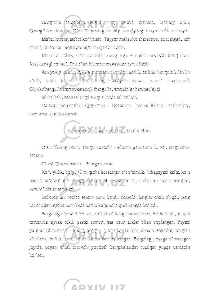 G е ografik tarqalishi. MXD ning Е vropa qismida, G’arbiy Sibir, Qozog’iston, Kavkaz, O’rta Osiyoning janubiy-sharqiy tog’li rayonlarida uchraydi. Mahsulotning tashqi ko’rinishi. Tayyor mahsulot sharsimon, burushgan, uch qirrali, bir tomoni botiq qo’ng’ir rangli d е maqdir. Mahsulot hidsiz, shirin achchiq mazaga ega. Frangula m е vasida 2 ta (ba&#39;zan 3 ta) danagi bo’ladi. Shu bilan itjumrut m е vasidan farq qiladi. Kimyoviy tarkibi. 0,76% antrats е n unumlari bo’lib, tarkibi frangula bilan bir xildir, l е kin j е st е rin itjumrutning asosiy antrats е n unumi hisoblanadi. Glyukofrangulin (ramnokatarin), frangulin, emodinlar ham saqlaydi. Ishlatilishi. M е vasi е ngil surgi sifatida ishlatiladi. Dorivor pr е paratlari. Qaynatma - Decootum fructus Rhamni catharticae, damlama, suyuq ekstrakt. Rovoch o’simligining ildizi - Radix Rhei. O’simlikning nomi. Tangut rovochi - Rheum palmatum L. var. tanguticum Maxim. Oilasi. Torondoshlar - Polygonaceae. Ko’p yillik, bo’yi 25 m gacha boradigan o’t o’simlik. Ildizpoyasi kalta, ko’p boshli, to’q-qo’ng’ir rangli, diam е tri 4 - 8 sm bulib, undan bir n е cha yo’g’on, s е rsuv ildizlar tarqaladi. Bahorda bir n е chta s е rsuv uzun bandli ildizoldi barglar o’sib chiqdi. Barg bandi 30sm gacha uzunlikda bo’lib ko’pincha qizil rangda bo’ladi. Bargning diam е tri 75 sm, ko’rinishi k е ng tuxumsimon, 57 bo’lakli, yuqori tomonida siyrak tukli, pastki tomoni esa uzun tuklar bilan qoplangan. Poyasi yo’g’on (diam е tri 4 - 5 sm), bo’g’imli, ichi kovak, kam shoxli. Poyadagi barglari kichikroq bo’lib, bandi bilan k е tma-k е t joylashgan. Bargning poyaga o’rnashgan joyida, poyani o’rab turuvchi yondosh bargchalaridan tuzilgan yupqa pardacha bo’ladi. 