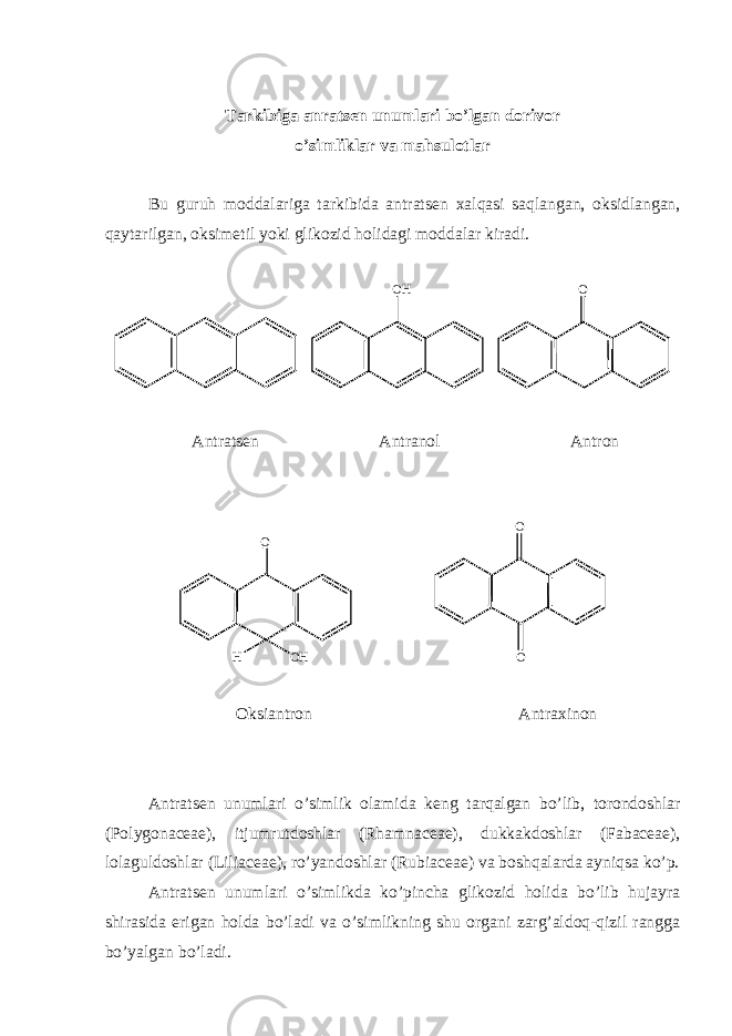 Tarkibiga anrats е n unumlari bo’lgan dorivor o’simliklar va mahsulotlar Bu guruh moddalariga tarkibida antrats е n xalqasi saqlangan, oksidlangan, qaytarilgan, oksim е til yoki glikozid holidagi moddalar kiradi. O H O Antrats е n Antranol Antron O H O H O O Oksiantron Antraxinon Antrats е n unumlari o’simlik olamida k е ng tarqalgan bo’lib, torondoshlar (Polygonaceae), itjumrutdoshlar (Rhamnaceae), dukkakdoshlar (Fabaceae), lolaguldoshlar (Liliaceae), ro’yandoshlar (Rubiaceae) va boshqalarda ayniqsa ko’p. Antrats е n unumlari o’simlikda ko’pincha glikozid holida bo’lib hujayra shirasida erigan holda bo’ladi va o’simlikning shu organi zarg’aldoq-qizil rangga bo’yalgan bo’ladi. 