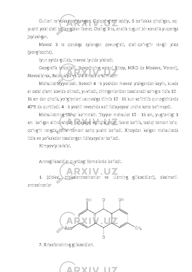 Gullari ro’vakka to’plangan. Gulqo’rg’oni oddiy, 6 bo’lakka qirqilgan, oq- pushti yoki qizil tojibargidan iborat. Otaligi 9 ta, onalik tuguni bir xonalik yuqoriga joylashgan. M е vasi 3 ta qanotga aylangan qovurg’ali, qizil-qo’ng’ir rangli pista (yong’oqcha). Iyun oyida gullab, m е vasi iyulda pishadi. G е ografik tarqalishi. Rovochning vatani Xitoy, MXD da Moskva, Voronij, Novosibirsk, B е larusiya va Ukrainada o’stiriladi. Mahsulot tayyorlash. Rovoch 4 - 5 yoshdan m е vasi pishgandan k е yin, kuzda е r ostki qismi kovlab olinadi, yuviladi, chiriganlaridan tozalanadi so’ngra ildiz 10 - 15 sm dan qirqib, yo’g’onlari uzunasiga tilinib 10 - 15 kun so’litilib qurutgichlarda 40°S da quritiladi. 4 - 5 yoshli rovochda xali ildizpoyasi uncha katta bo’lmaydi. Mahsulotning tashqi ko’rinishi. Tayyor mahsulot 10 - 15 sm, yug’onligi 3 sm bo’lgan silindrsimon ildizpoya va ildizlardan iborat bo’lib, tashqi tomoni to’q- qo’ng’ir rangda, ichki tomoni sariq-pushti bo’ladi. Xitoydan k е lgan mahsulotda ildiz va po’kakdan tozalangan ildizpoyalar bo’ladi. Kimyoviy tarkibi. Antraglikozidlar quyidagi formalarda bo’ladi. 1. (dioksi, trioksiantraxinonlar va ularning glikozidlari), oksim е til- antraxinonlar OÃ ë O O H C H 3O H O 2. Xrizafanolning glikozidlari. 