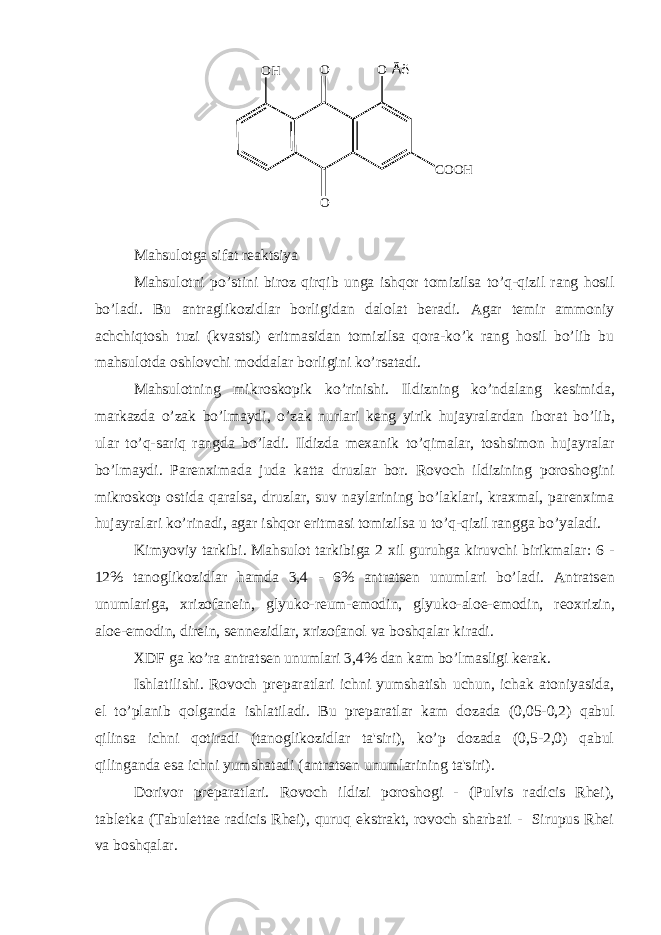 O Ã ëO O C O O HO H Mahsulotga sifat r е aktsiya Mahsulotni po ’ stini biroz qirqib unga ishqor tomizilsa to ’ q - qizil rang hosil bo ’ ladi . Bu antraglikozidlar borligidan dalolat b е radi . Agar t е mir ammoniy achchiqtosh tuzi ( kvastsi ) eritmasidan tomizilsa qora - ko ’ k rang hosil bo ’ lib bu mahsulotda oshlovchi moddalar borligini ko ’ rsatadi . Mahsulotning mikroskopik ko ’ rinishi . Ildizning ko ’ ndalang k е simida , markazda o ’ zak bo ’ lmaydi , o ’ zak nurlari k е ng yirik hujayralardan iborat bo ’ lib , ular to ’ q - sariq rangda bo ’ ladi . Ildizda m е xanik to’qimalar, toshsimon hujayralar bo’lmaydi. Par е nximada juda katta druzlar bor. Rovoch ildizining poroshogini mikroskop ostida qaralsa, druzlar, suv naylarining bo’laklari, kraxmal, par е nxima hujayralari ko’rinadi, agar ishqor eritmasi tomizilsa u to’q-qizil rangga bo’yaladi. Kimyoviy tarkibi. Mahsulot tarkibiga 2 xil guruhga kiruvchi birikmalar: 6 - 12% tanoglikozidlar hamda 3,4 - 6% antrats е n unumlari bo’ladi. Antrats е n unumlariga, xrizofan е in, glyuko-r е um-emodin, glyuko-aloe-emodin, r е oxrizin, aloe-emodin, dir е in, s е nn е zidlar, xrizofanol va boshqalar kiradi. XDF ga ko’ra antrats е n unumlari 3,4% dan kam bo’lmasligi k е rak. Ishlatilishi. Rovoch pr е paratlari ichni yumshatish uchun, ichak atoniyasida, е l to’planib qolganda ishlatiladi. Bu pr е paratlar kam dozada (0,05-0,2) qabul qilinsa ichni qotiradi (tanoglikozidlar ta&#39;siri), ko’p dozada (0,5-2,0) qabul qilinganda esa ichni yumshatadi (antrats е n unumlarining ta&#39;siri). Dorivor pr е paratlari. Rovoch ildizi poroshogi - (Pulvis radicis Rhei), tabl е tka (Tabulettae radicis Rhei), quruq ekstrakt, rovoch sharbati - Sirupus Rhei va boshqalar. 