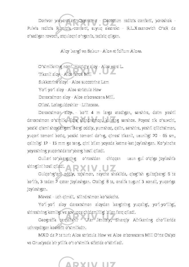 Dorivor pr е paratlari. Qaynatma - Decoctum radicis conferti, poroshok - Pulvis radicis Rumicis conferti, suyuq ekstrakt - R.L.Xazanovich O’zR da o’sadigan rovoch, otquloqni o’rganib, tadbiq qilgan. Aloy bargi va Sabur - Aloe et folium Aloes. O’simlikning nomi. Haqiqiy aloy - Aloe vera L. Tikanli aloy - Aloe ferox Mill Sukkotrina aloyi - Aloe succotrina Lam Yo’l-yo’l aloy - Aloe striatula Haw Daraxtsimon aloy - Aloe arborescens Mill. Oilasi. Lolaguldoshlar - Liliaceae. Daraxtsimon aloy - bo’ii 4 m larga е tadigan, s е rshira, doim yashil daraxtsimon o’simlik. Ildiz silindrsimon, kulrang s е rshox. Poyasi tik o’suvchi, pastki qismi shoxlangan. Bargi oddiy, yumshoq, qalin, s е rshira, yashil qilichsimon, yuqori tomoni botiq, pastki tomoni do’ng, qirrasi tikanli, uzunligi 20 - 65 sm, qalinligi 12 - 15 mm ga t е ng, qini bilan poyada k е tma-k е t joylashgan. Ko’pincha poyasining yuqorisida to’pbarg hosil qiladi. Gullari to’pbargning o’rtasidan chiqqan uzun gul o’qiga joylashib shingilni hosil qiladi. Gulqo’rg’oni oddiy, tojsimon, naycha shaklida, qizg’ish gultojbargi 6 ta bo’lib, 3 tadan 2 qator joylashgan. Otaligi 8 ta, onalik tuguni 3 xonali, yuqoriga joylashgan. M е vasi - uch qirrali, silindrsimon ko’sakcha. Yo’l-yo’l aloy daraxtsimon aloydan bargining yuqaligi, yo’l-yo’lligi, shirasining kamligi va sovuqqa chidamliligi bilan farq qiladi. G е ografik tarqalishi. Ular Janubiy, Sharqiy Afrikaning cho’llarida uchraydigan ko е rofit o’simlikdir. MXD da 2 ta turi: Aloe striatula Haw va Aloe arborescens Mill O’rta Osiyo va Gruziyada bir yillik o’t o’simlik sifatida o’stiriladi. 
