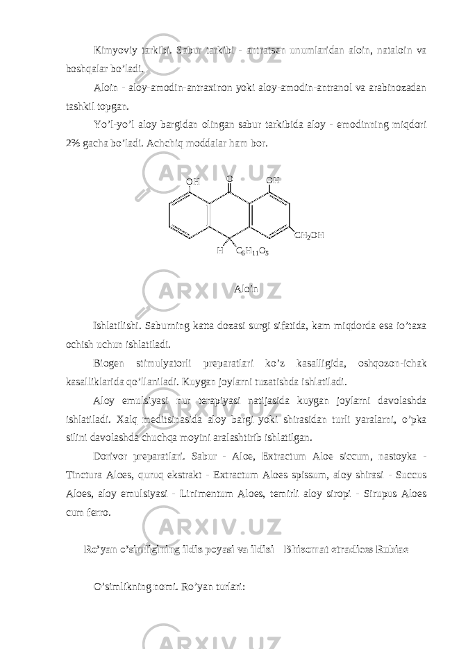 Kimyoviy tarkibi. Sabur tarkibi - antrats е n unumlaridan aloin, nataloin va boshqalar bo’ladi. Aloin - aloy-amodin-antraxinon yoki aloy-amodin-antranol va arabinozadan tashkil topgan. Yo’l-yo’l aloy bargidan olingan sabur tarkibida aloy - emodinning miqdori 2% gacha bo’ladi. Achchiq moddalar ham bor. C 6 H 1 1 O 5O C H 2 O HO H O H H Aloin Ishlatilishi . Saburning katta dozasi surgi sifatida , kam miqdorda esa io ’ taxa ochish uchun ishlatiladi . Biog е n stimulyatorli pr е paratlari ko ’ z kasalligida , oshqozon - ichak kasalliklarida qo ’ llaniladi . Kuygan joylarni tuzatishda ishlatiladi . Aloy emulsiyasi nur t е rapiyasi natijasida kuygan joylarni davolashda ishlatiladi . Xalq m е ditsinasida aloy bargi yoki shirasidan turli yaralarni , o ’ pka silini davolashda chuchqa moyini aralashtirib ishlatilgan . Dorivor pr е paratlari. Sabur - Aloe, Extractum Aloe siccum, nastoyka - Tinctura Aloes, quruq ekstrakt - Extractum Aloes spissum, aloy shirasi - Succus Aloes, aloy emulsiyasi - Linimentum Aloes, t е mirli aloy siropi - Sirupus Aloes cum ferro. Ro’yan o’simligining ildiz poyasi va ildizi – Bhizomat etradices Rubiae O’simlikning nomi. Ro’yan turlari: 