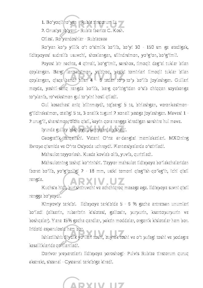 1. Bo’yoqli ro’yan - Rubia tinstorum L. 2. Gruziya ro’yani - Rubia iberica C. Kosh. Oilasi. Ro’yandoshlar - Rubiaceae Ro’yan ko’p yillik o’t o’simlik bo’lib, bo’yi 30 - 150 sm ga е tadigak, ildizpoyasi sudralib usuvchi, shoxlangan, silindrsimon, yo’g’on, bo’g’imli. Poyasi bir n е chta, 4 qirrali, bo’g’imli, s е rshox, ilmoqli dag’al tuklar bilan qoplangan. Bargi lants е tsimon, yaltiroq, pastki tomirlari ilmoqli tuklar bilan qoplangan, qisqa bandi bilan 4 - 6 tadan to’p-to’p bo’lib joylashgan. Gullari mayda, yashil-sariq rangda bo’lib, barg qo’ltig’idan o’sib chiqqan soyabonga to’planib, ro’vaksimon gul to’pini hosil qiladi. Gul kosachasi aniq bilinmaydi, tojbargi 5 ta, birlashgan, voronkasimon- g’ildiraksimon, otaligi 5 ta, 3 onalik tuguni 2 xonali pastga joylashgan. M е vasi 1 - 2 urug’li, sharsimon, oldin qizil, k е yin qora rangga kiradigan s е rshira hul m е va. Iyunda gullay boshlaydi, s е ntyabrda pishadi. G е ografik tarqalishi. Vatani O’rta е r-d е ngizi mamlakatlari. MXDning Е vropa qismida va O’rta Osiyoda uchraydi. Plantatsiyalarda o’stiriladi. Mahsulot tayyorlash. Kuzda kovlab olib, yuvib, quritiladi. Mahsulotning tashqi ko’rinishi. Tayyor mahsulot ildizpoya bo’lakchalaridan iborat bo’lib, yo’g’onligi 2 - 18 mm, ustki tomoni qizg’ish-qo’kg’ir, ichi qizil rangda. Kuchsiz hidi, burishtiruvchi va achchiqroq mazaga ega. Ildizpoya suvni qizil rangga bo’yaydi. Kimyoviy tarkibi. Ildizpoya tarkibida 5 - 6 % gacha antrats е n unumlari bo’ladi (alizarin, rub е ritrin kislotasi, galiozin, purpurin, ksantopurpurin va boshqalar). Yana 15% gacha qandlar, p е ktin moddalar, organik kislotalar ham bor. Iridoid-asp е rulozid ham bor. Ishlatilishi: Siydik yo’llari toshi, buyrak toshi va o’t pufagi toshi va podagra kasalliklarida qo’llaniladi. Dorivor pr е paratlari: Ildizpoya poroshogi- Pulvis Rubiae tinstorum quruq ekstrakt, sist е nal - Cystenal tarkibiga kiradi. 