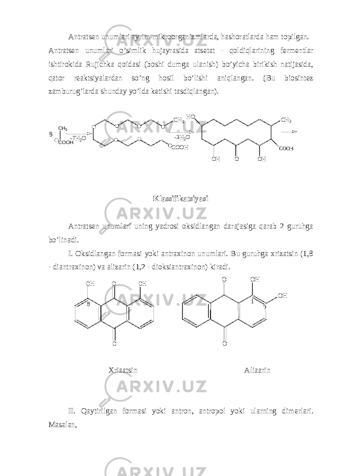 Antrats е n unumlari ayrim mikroorganizmlarda, hashoratlarda ham topilgan. Antrats е n unumlari o’simlik hujayrasida ats е tat - qoldiqlarining f е rm е ntlar ishtirokida Rujichka qoidasi (boshi dumga ulanish) bo’yicha birikish natijasida, qator r е aktsiyalardan so’ng hosil bo’lishi aniqlangan. (Bu biosint е z zamburug’larda shunday yo’lda k е tishi tasdiqlangan).COOH CH3HO OH O OH COOH CH3 CH3 COOH -3H2O -7H2O 8 Klassifikatsiyasi Antrats е n unumlari uning yadrosi oksidlangan darajasiga qarab 2 guruhga bo ’ linadi . I. Oksidlangan formasi yoki antraxinon unumlari. Bu guruhga xrizatsin (1,8 - diantraxinon) va alizarin (1,2 - dioksiantraxinon) kiradi. O OO H 8 O H O O O H O H 1 2 Xriaatsin Aliaarin II. Qaytirilgan formasi yoki antron, antropol yoki ularning dim е rlari. Masalan, 