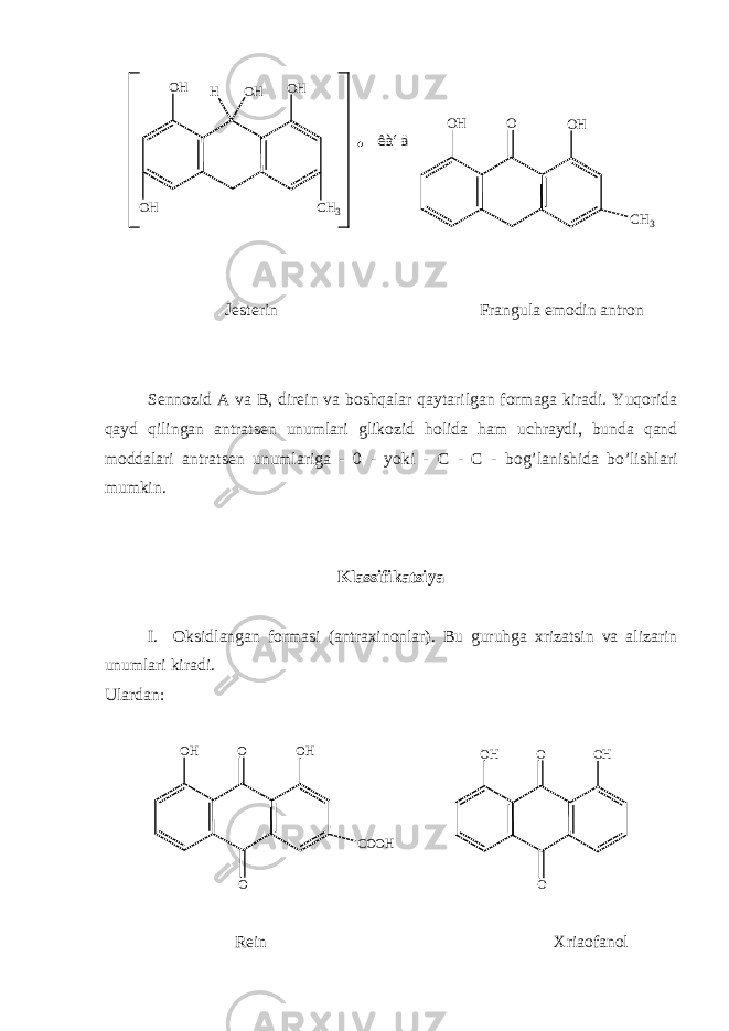 O HO H H O H C H 3O H ê à í ä O O HO H C H 3 J е st е rin Frangula emodin antron S е nnozid A va B, dir е in va boshqalar qaytarilgan formaga kiradi. Yuqorida qayd qilingan antrats е n unumlari glikozid holida ham uchraydi, bunda qand moddalari antrats е n unumlariga - 0 - yoki - С - С - bog’lanishida bo’lishlari mumkin. Klassifikatsiya I. Oksidlangan formasi (antraxinonlar). Bu guruhga xrizatsin va alizarin unumlari kiradi. Ulardan: O O HO H C O O H O O O HO H O R е in Xriaofanol 