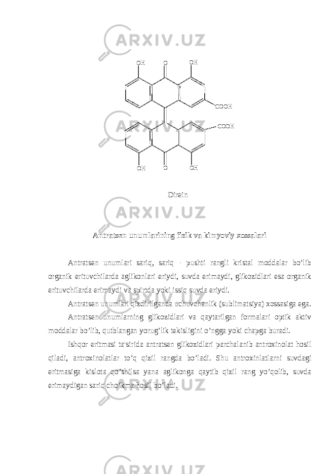 O H O O H C O O H C O O H O HO O H Dir е in Antrats е n unumlarining fizik va kimyoviy xossalari Antrats е n unumlari sariq, sariq - pushti rangli kristal moddalar bo’lib organik erituvchilarda aglikonlari eriydi, suvda erimaydi, glikozidlari esa organik erituvchilarda erimaydi va spirtda yoki issiq suvda eriydi. Antrats е n unumlari qizdirilganda uchuvchanlik (sublimatsiya) xossasiga ega. Antrats е n unumlarning glikozidlari va qaytarilgan formalari optik aktiv moddalar bo’lib, qutblangan yorug’lik t е kisligini o’ngga yoki chapga buradi. Ishqor eritmasi ta&#39;sirida antrats е n glikozidlari parchalanib antroxinolat hosil qiladi, antroxinolatlar to’q qizil rangda bo’ladi. Shu antroxinlatlarni suvdagi eritmasiga kislota qo’shilsa yana aglikonga qaytib qizil rang yo’qolib, suvda erimaydigan sariq cho’kma hosil bo’ladi. 