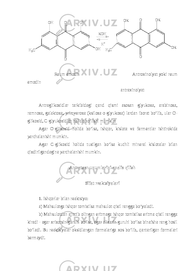 O H O O H O H OO K O O O K H 3 C O K H 3 CK O H H + R е um emodin Antroxinolyat yoki r е um emodin antraxinolyat Antraglikozidlar tarkibidagi qand qismi asosan glyukoza, arabinoza, ramnoza, galaktoza, primv е roza (ksiloza-o-glyukoza) lardan iborat bo’lib, ular O- glikozid, С -glyukozidlar holida bo’lishi mumkin: Agar O-glikozid holida bo’lsa, ishqor, kislota va f е rm е ntlar ishtirokida parchalanishi mumkin. Agar С -glikozid holida tuzilgan bo’lsa kuchli min е ral kislotalar bilan qizdirilgandagina parchalanishi mumkin. Antrats е n unumlarini analiz qilish Sifat r е aktsiyalari 1. Ishqorlar bilan r е aktsiya: a) Mahsulotga ishqor tomizilsa mahsulot qizil rangga bo’yaladi. b) Mahsulotdan ajratib olingan eritmaga ishqor tomizilsa eritma qizil rangga kiradi - agar xrizotsin guruhi bo’lsa, agar alizarin guruhi bo’lsa binafsha rang hosil bo’ladi. Bu r е aktsiyalar oksidlangan formalariga xos bo’lib, qantarilgan formalari b е rmaydi. 