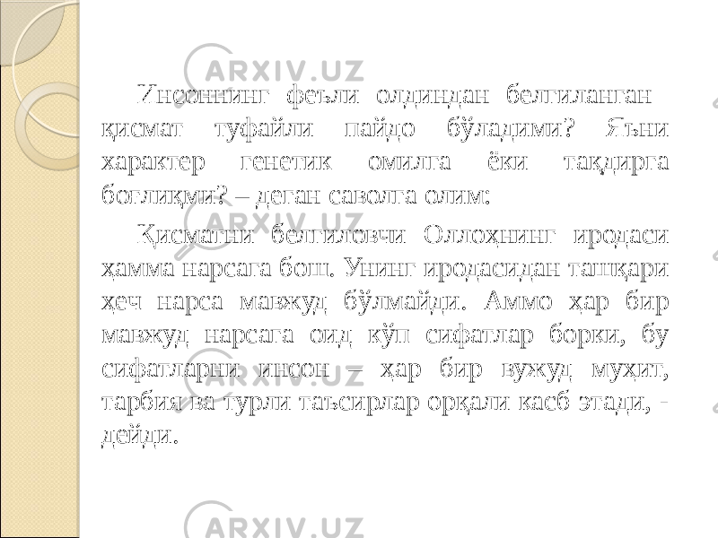 Инсоннинг феъли олдиндан белгиланган қисмат туфайли пайдо бўладими? Яъни характер генетик омилга ёки тақдирга боғлиқми? – деган саволга олим: Қисматни белгиловчи Оллоҳнинг иродаси ҳамма нарсага бош. Унинг иродасидан ташқари ҳеч нарса мавжуд бўлмайди. Аммо ҳар бир мавжуд нарсага оид кўп сифатлар борки, бу сифатларни инсон – ҳар бир вужуд муҳит, тарбия ва турли таъсирлар орқали касб этади, - дейди. 