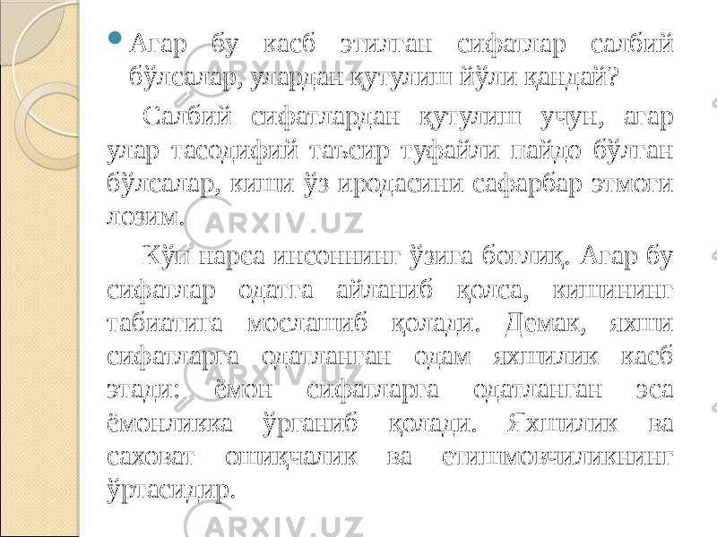  Агар бу касб этилган сифатлар салбий бўлсалар, улардан қутулиш йўли қандай? Салбий сифатлардан қутулиш учун, агар улар тасодифий таъсир туфайли пайдо бўлган бўлсалар, киши ўз иродасини сафарбар этмоғи лозим. Кўп нарса инсоннинг ўзига боғлиқ. Агар бу сифатлар одатга айланиб қолса, кишининг табиатига мослашиб қолади. Демак, яхши сифатларга одатланган одам яхшилик касб этади: ёмон сифатларга одатланган эса ёмонликка ўрганиб қолади. Яхшилик ва саховат ошиқчалик ва етишмовчиликнинг ўртасидир. 