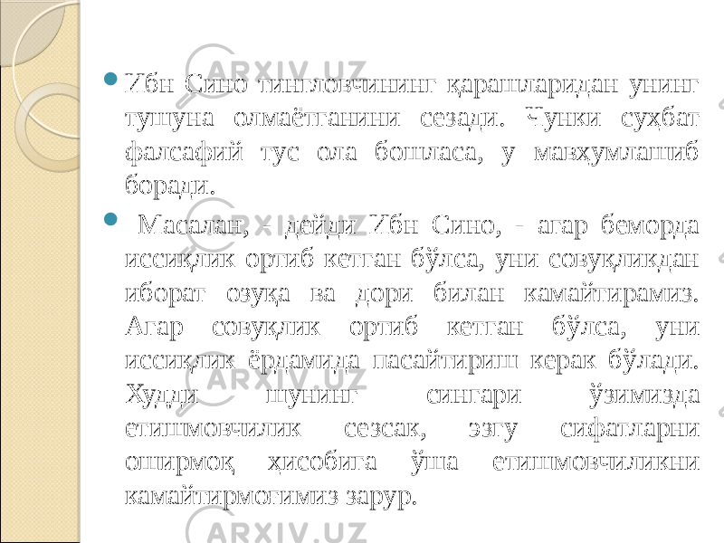  Ибн Сино тингловчининг қарашларидан унинг тушуна олмаётганини сезади. Чунки суҳбат фалсафий тус ола бошласа, у мавҳумлашиб боради.  Масалан, - дейди Ибн Сино, - агар беморда иссиқлик ортиб кетган бўлса, уни совуқликдан иборат озуқа ва дори билан камайтирамиз. Агар совуқлик ортиб кетган бўлса, уни иссиқлик ёрдамида пасайтириш керак бўлади. Худди шунинг сингари ўзимизда етишмовчилик сезсак, эзгу сифатларни оширмоқ ҳисобига ўша етишмовчиликни камайтирмоғимиз зарур. 