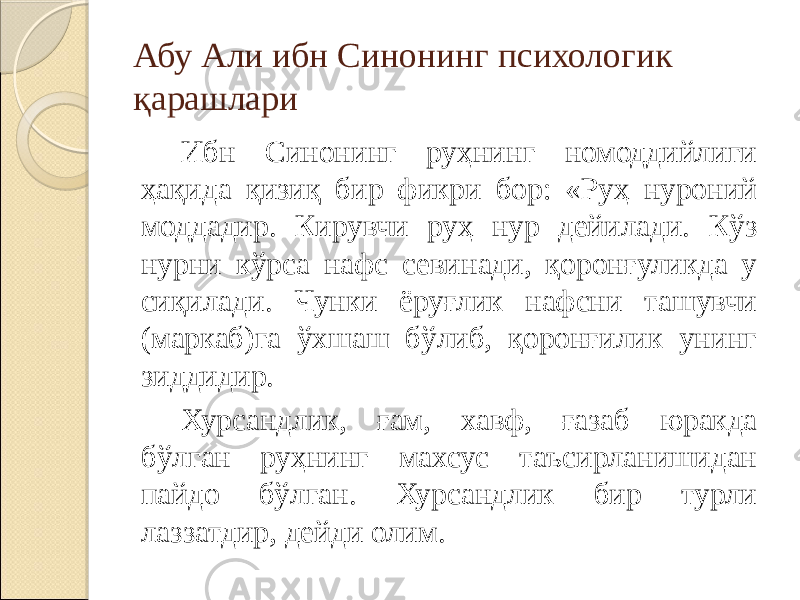 Абу Али ибн Синонинг психологик қарашлари Ибн Синонинг руҳнинг номоддийлиги ҳақида қизиқ бир фикри бор: «Руҳ нуроний моддадир. Кирувчи руҳ нур дейилади. Кўз нурни кўрса нафс севинади, қоронғуликда у сиқилади. Чунки ёруғлик нафсни ташувчи (маркаб)га ўхшаш бўлиб, қоронғилик унинг зиддидир. Хурсандлик, ғам, хавф, ғазаб юракда бўлган руҳнинг махсус таъсирланишидан пайдо бўлган. Хурсандлик бир турли лаззатдир, дейди олим. 