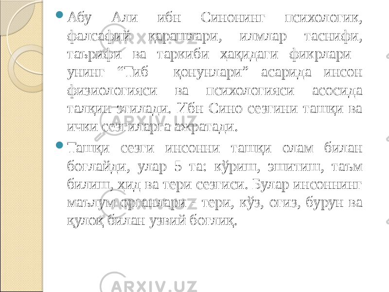  Абу Али ибн Синонинг психологик, фалсафий қарашлари, илмлар таснифи, таърифи ва таркиби ҳақидаги фикрлари унинг “Тиб қонунлари” асарида инсон физиологияси ва психологияси асосида талқин этилади. Ибн Сино сезгини ташқи ва ички сезгиларга ажратади.  Ташқи сезги инсонни ташқи олам билан боғлайди, улар 5 та: кўриш, эшитиш, таъм билиш, ҳид ва тери сезгиси. Булар инсоннинг маълум органлари - тери, кўз, оғиз, бурун ва қулоқ билан узвий боғлиқ. 