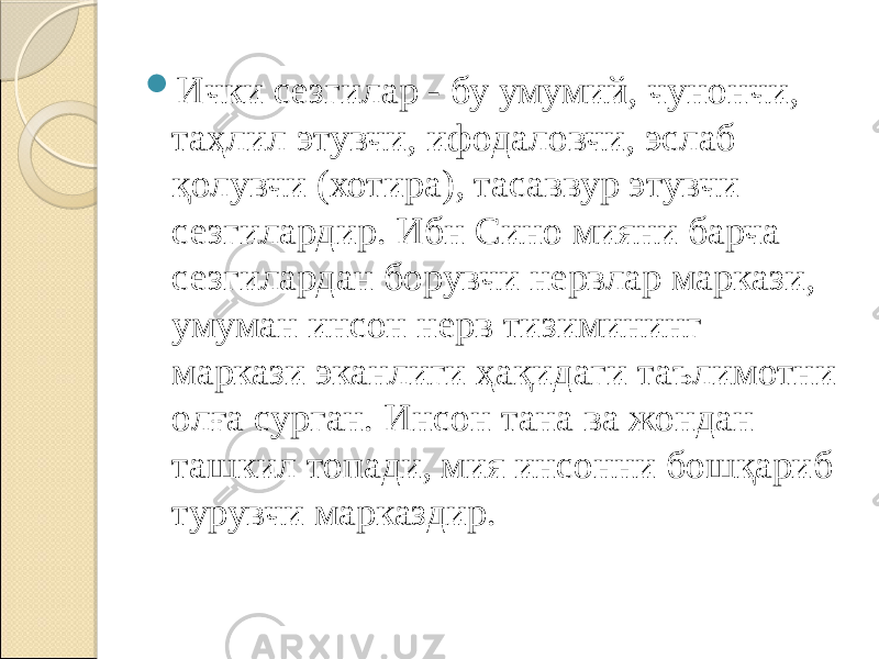  Ички сезгилар - бу умумий, чунончи, таҳлил этувчи, ифодаловчи, эслаб қолувчи (хотира), тасаввур этувчи сезгилардир. Ибн Сино мияни барча сезгилардан борувчи нервлар маркази, умуман инсон нерв тизимининг маркази эканлиги ҳақидаги таълимотни олға сурган. Инсон тана ва жондан ташкил топади, мия инсонни бошқариб турувчи марказдир. 