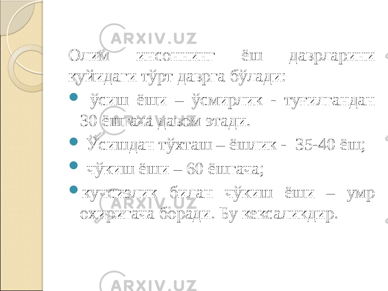 Олим инсоннинг ёш даврларини қуйидаги тўрт даврга бўлади:  ўсиш ёши – ўсмирлик - туғилгандан 30 ёшгача давом этади.  Ўсишдан тўхташ – ёшлик - 35-40 ёш;  чўкиш ёши – 60 ёшгача;  кучсизлик билан чўкиш ёши – умр охиригача боради. Бу кексаликдир. 