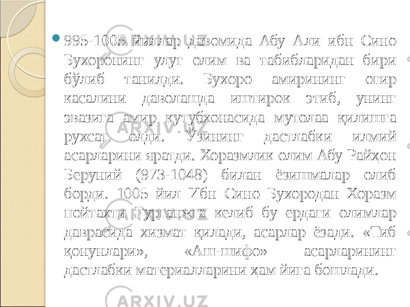  995-1005 йиллар давомида Абу Али ибн Сино Бухоронинг улуғ олим ва табибларидан бири бўлиб танилди. Бухоро амирининг оғир касалини даволашда иштирок этиб, унинг эвазига амир кутубхонасида мутолаа қилишга рухсат олди. Ўзининг дастлабки илмий асарларини яратди. Хоразмлик олим Абу Райҳон Беруний (973-1048) билан ёзишмалар олиб борди. 1005 йил Ибн Сино Бухородан Хоразм пойтахти Гурганжга келиб бу ердаги олимлар даврасида хизмат қилади, асарлар ёзади. «Тиб қонунлари», «Аш-шифо» асарларининг дастлабки материалларини ҳам йиға бошлади. 