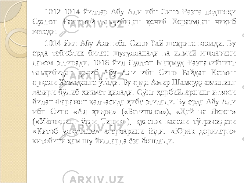 1012-1014 йиллар Абу Али ибн Сино Ғазна подшоҳи Султон Ғазнавий таъқибидан қочиб Хоразмдан чиқиб кетади. 1014 йил Абу Али ибн Сино Рай шаҳрига келади. Бу ерда табиблик билан шуғулланади ва илмий ишларини давом эттиради. 1016 йил Султон Маҳмуд Ғазнавийнинг таъқибидан қочиб Абу Али ибн Сино Райдан Казвин орқали Ҳамадонга ўтади. Бу ерда Амир Шамсуддавланинг вазири бўлиб хизмат қилади. Сўнг ҳарбийларнинг иғвоси билан Фаражон қалъасида ҳибс этилади. Бу ерда Абу Али ибн Сино «Ал ҳидоя» («Бағишлов»), «Ҳай ва Якзон» («Уйғоқнинг ўғли Тирик»), қуланж касали тўғрисидаги «Китоб улкуланж» асарларини ёзди. «Юрак дорилари» китобини ҳам шу йилларда ёза бошлади. 