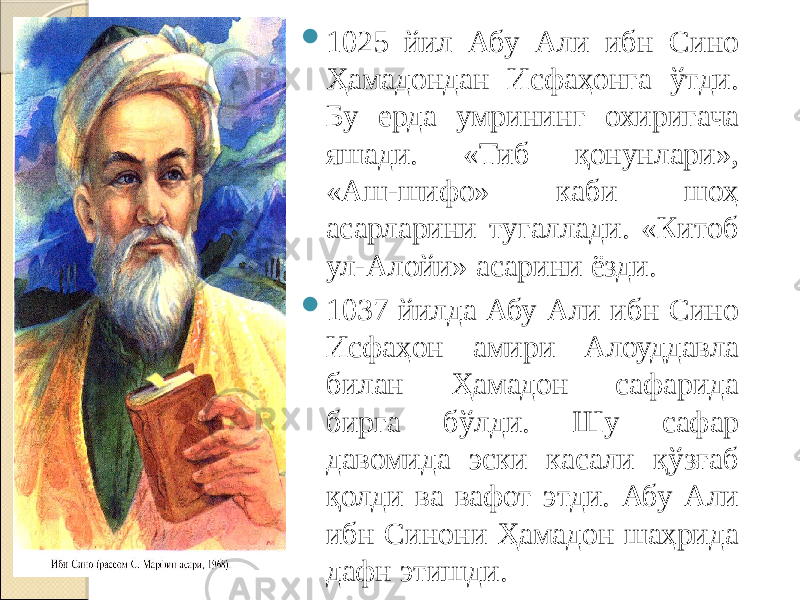  1025 йил Абу Али ибн Сино Ҳамадондан Исфаҳонга ўтди. Бу ерда умрининг охиригача яшади. «Тиб қонунлари», «Аш-шифо» каби шоҳ асарларини тугаллади. «Китоб ул-Алойи» асарини ёзди.  1037 йилда Абу Али ибн Сино Исфаҳон амири Алоуддавла билан Ҳамадон сафарида бирга бўлди. Шу сафар давомида эски касали қўзғаб қолди ва вафот этди. Абу Али ибн Синони Ҳамадон шаҳрида дафн этишди. 