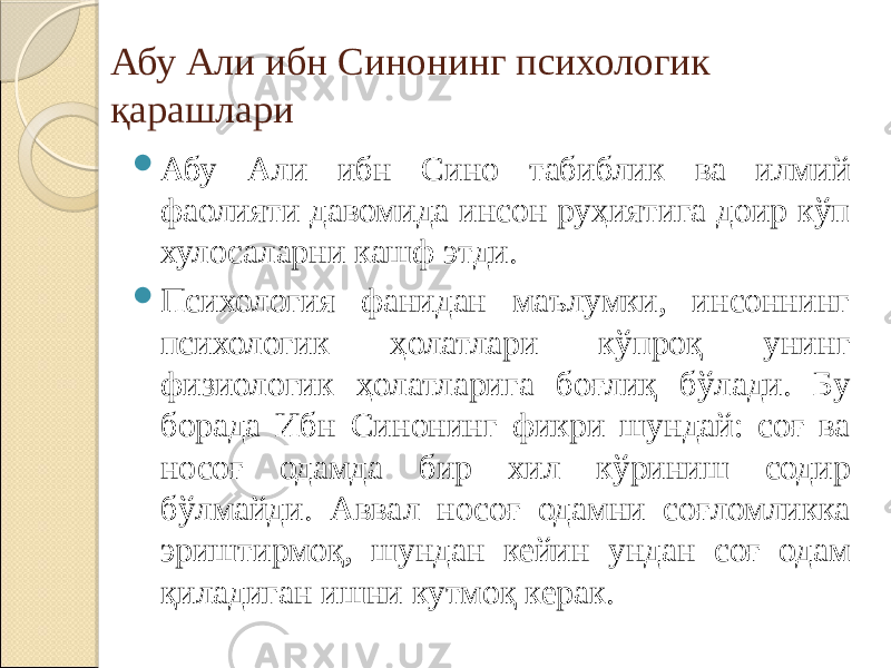 Абу Али ибн Синонинг психологик қарашлари  Абу Али ибн Сино табиблик ва илмий фаолияти давомида инсон руҳиятига доир кўп хулосаларни кашф этди.  Психология фанидан маълумки, инсоннинг психологик ҳолатлари кўпроқ унинг физиологик ҳолатларига боғлиқ бўлади. Бу борада Ибн Синонинг фикри шундай: соғ ва носоғ одамда бир хил кўриниш содир бўлмайди. Аввал носоғ одамни соғломликка эриштирмоқ, шундан кейин ундан соғ одам қиладиган ишни кутмоқ керак. 