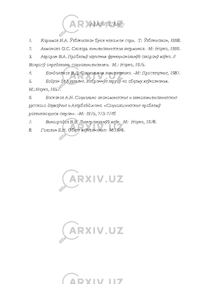 АДАБИЁТЛАР: 1. Каримов И.А. Ўзбекистон буюк келажак сари. -Т: Ўзбекистон, 1998. 2. Ахманова О.С. Словарь лингвистических терминов. -М: Наука, 1966. 3. Аврорин В.А. Проблемў изучения функциональнўй сторонў язўка. // Вопросў определить социалингвистики. -М.: Наука, 1975. 4. Бондалетов В.Д. Социальная лингвистика. –М: Просвеҳение, 1987. 5. Бодуэн де Куртене. Избраннўе трудў по обҳему язўкознания. М.:Наука, 1957. 6. Баскаков А.Н. Социально-экономические и этнолингвистические- русского двуязўчие и Азербайджане. «Социологические проблемў развиваюҳихся стран». –М: 1975, 273-274б 7. Виноградов В.В. Литературнўй язўк. -М: Наука, 1978. 8. Головин Б.Н. Обҳее язўкознание. -М.1979. 