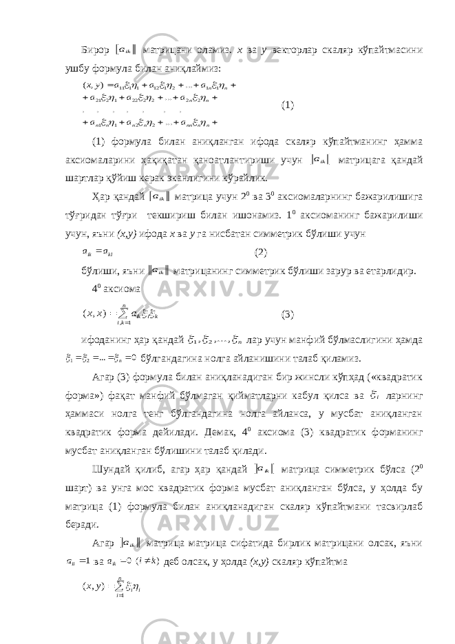 Бирор ika матрицани оламиз. х ва у векторлар скаляр кўпайтмасини ушбу формула билан аниқлаймиз:                n n nn n n n n n n n n a a a a a a a a a y x                ... . . . . . . . ... ... ) , ( 2 2 1 1 2 2 2 2 22 1 2 21 1 1 2 1 12 11 11 (1) (1) формула билан аниқланган ифода скаляр кўпайтманинг ҳамма аксиомаларини ҳақиқатан қаноатлантириши учун ika матрицага қандай шартлар қўйиш керак эканлигини кўрайлик. Ҳар қандай ika матрица учун 2 0 ва 3 0 аксиомаларнинг бажарилишига тўғридан тўғри текшириш билан ишонамиз. 1 0 аксиоманинг бажарилиши учун, яъни (х,у) ифода х ва у га нисбатан симметрик бўлиши учун kl ik a a  (2) бўлиши, яъни ika матрицанинг симметрик бўлиши зарур ва етарлидир. 4 0 аксиома k i n ki ika x x     1 , ) , ( (3) ифоданинг ҳар қандай n   ,..., , 2 1 лар учун манфий бўлмаслигини ҳамда 0 ... 2 1     n   бўлгандагина нолга айланишини талаб қиламиз. Агар (3) формула билан аниқланадиган бир жинсли кўпҳад («квадратик форма») фақат манфий бўлмаган қийматларни кабул қилса ва i ларнинг ҳаммаси нолга тенг бўлгандагина нолга айланса, у мусбат аниқланган квадратик форма дейилади. Демак, 4 0 аксиома (3) квадратик форманинг мусбат аниқланган бўлишини талаб қилади. Шундай қилиб, агар ҳар қандай ika матрица симметрик бўлса (2 0 шарт) ва унга мос квадратик форма мусбат аниқланган бўлса, у ҳолда бу матрица (1) формула билан аниқланадиган скаляр кўпайтмани тасвирлаб беради. Агар ika матрица матрица сифатида бирлик матрицани олсак, яъни 1iia ва ) ( 0 k i aik   деб олсак, у ҳолда (х,у) скаляр кўпайтма   n i ii y x 1 ) , (  