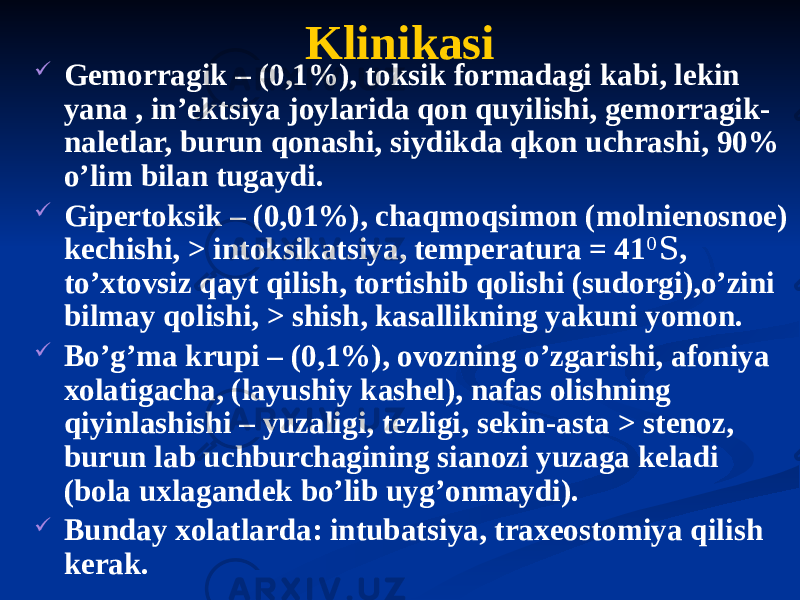 Klinikasi  Gemorragik – (0,1%), toksik formadagi kabi, lekin yana , inʼektsiya joylarida qon quyilishi, gemorragik- naletlar, burun qonashi, siydikda qkon uchrashi, 90% oʼlim bilan tugaydi.  Gipertoksik – (0,01%), chaqmoqsimon (molnienosnoe) kechishi, > intoksikatsiya, temperatura = 41 0 S , toʼxtovsiz qayt qilish, tortishib qolishi (sudorgi),oʼzini bilmay qolishi, > shish, kasallikning yakuni yomon.  Boʼgʼma krupi – (0,1%), ovozning oʼzgarishi, afoniya xolatigacha, (layushiy kashel), nafas olishning qiyinlashishi – yuzaligi, tezligi, sekin-asta > stenoz, burun lab uchburchagining sianozi yuzaga keladi (bola uxlagandek boʼlib uygʼonmaydi).  Bunday xolatlarda: intubatsiya, traxeostomiya qilish kerak. 