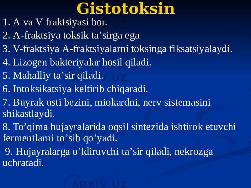 Gistotoksin 1. А va V fraktsiyasi bor. 2. А-fraktsiya toksik taʼsirga ega 3. V-fraktsiya А-fraktsiyalarni toksinga fiksatsiyalaydi. 4. Lizogen bakteriyalar hosil qiladi. 5. Mahalliy taʼsir qiladi. 6. Intoksikatsiya keltirib chiqaradi. 7. Buyrak usti bezini, miokardni, nerv sistemasini shikastlaydi. 8. Toʼqima hujayralarida oqsil sintezida ishtirok etuvchi fermentlarni toʼsib qoʼyadi. 9. Hujayralarga oʼldiruvchi taʼsir qiladi, nekrozga uchratadi. 