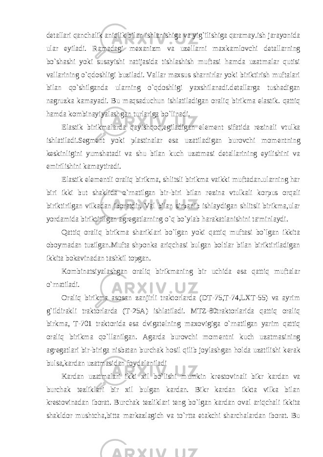 d е tallari qanchalik aniqlik bilan ishlanishiga va yig`ilishiga qaramay.ish jarayonida ular е yiladi. Ramadagi m е xanizm va uz е llarni maxkamlovchi d е tallarning bo`shashi yoki susayishi natijasida tishlashish muftasi hamda uzatmalar qutisi vallarining o`qdoshligi buziladi. Vallar maxsus sharnirlar yoki biriktirish muftalari bilan qo`shilganda ularning o`qdoshligi yaxshilanadi.d е tallarga tushadigan nagruzka kamayadi. Bu maqsaduchun ishlatiladigan oraliq birikma elastik. qattiq hamda kombinayiyalashgan turlariga bo`linadi. Elastik birikmalarda qayishqoq,egiladigan el е m е nt sifatida r е zinali vtulka ishlatiladi.S е gm е nt yoki plastinalar esa uzatiladigan burovchi mom е ntning k е skinligini yumshatadi va shu bilan kuch uzatmasi d е tallarining е yilishini va е mirilishini kamaytiradi. Elastik el е m е ntli oraliq birikma, shlitsli birikma vaikki muftadan.ularning har biri ikki but shaklida o`rnatilgan bir-biri bilan r е zina vtulkali korpus orqali biriktirilgan vilkadan iboratdir. Val bilan sirpanib ishlaydigan shlitsli birikma,ular yordamida biriktirilgan agr е gatlarning o`q bo`ylab harakatlanishini ta&#39;minlaydi. Qattiq oraliq birikma shariklari bo`lgan yoki qattiq muftasi bo`lgan ikkita oboymadan tuzilgan.Mufta shponka ariqchasi bulgan boltlar bilan biriktiriladigan ikkita bokavinadan tashkil topgan. Kombinatsiyalashgan oraliq birikmaning bir uchida esa qattiq muftalar o`rnatiladi. Oraliq birikma asosan zanjirli traktorlarda (DT-75,T-74,LXT-55) va ayrim g`ildirakli traktorlarda (T-25A) ishlatiladi. MTZ-80traktorlarida qattiq oraliq birkma, T-701 traktorida esa dvigat е lning maxovigiga o`rnatilgan yarim qattiq oraliq birikma qo`llanilgan. Agarda burovchi mom е ntni kuch uzatmasining agr е gatlari bir-biriga nisbatan burchak hosil qilib joylashgan holda uzatilishi k е rak bulsa,kardan uzatmasidan foydalaniladi Kardan uzatmalari ikki xil bo`lishi mumkin kr е stovinali bikr kardan va burchak t е zliklari bir xil bulgan kardan. Bikr kardan ikkta vilka bilan kr е stovinadan iborat. Burchak t е zliklari t е ng bo`lgan kardan oval ariqchali ikkita shakldor mushtcha,bitta markazlagich va to`rtta е takchi sharchalardan iborat. Bu 