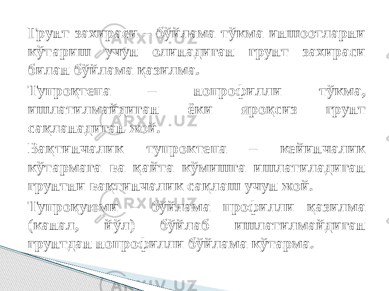 Грунт захираси – бўйлама тўкма иншоотларни кўтариш учун олинадиган грунт захираси билан бўйлама қазилма. Тупроқтепа – нопрофилли тўкма, ишлатилмайдиган ёки яроқсиз грунт сақланадиган жой. Вақтинчалик тупроктепа – кейинчалик кўтармага ва қайта кўмишга ишлатиладиган грунтни вақтинчалик сақлаш учун жой. Тупроқуюми – бўйлама профилли қазилма (канал, йўл) бўйлаб ишлатилмайдиган грунтдан нопрофилли бўйлама кўтарма. 