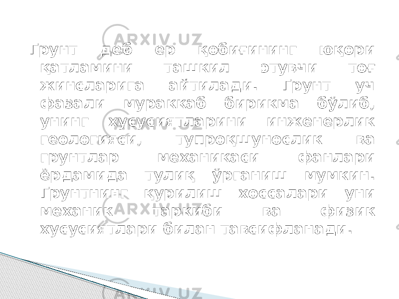 Грунт деб ер қобиғининг юқори қатламини ташкил этувчи тоғ жинсларига айтилади. Грунт уч фазали мураккаб бирикма бўлиб, унинг хусусиятларини инженерлик геологияси, тупроқшунослик ва грунтлар механикаси фанлари ёрдамида тулиқ ўрганиш мумкин. Грунтнинг қурилиш хоссалари уни механик таркиби ва физик хусусиятлари билан тавсифланади. 