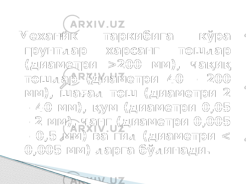 Механик таркибига кўра грунтлар харсанг тошлар (диаметри >200 мм), чақиқ тошлар (диаметри 40 – 200 мм), шағал тош (диаметри 2 – 40 мм), қум (диаметри 0,05 – 2 мм), чанг (диаметри 0,005 – 0,5 мм) ва гил (диаметри < 0,005 мм) ларга бўлинади. 