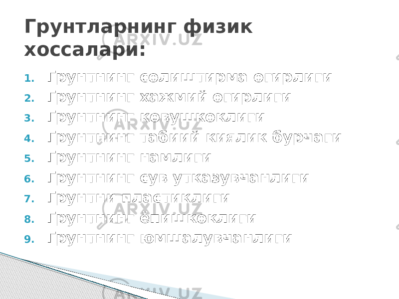 1. Грунтнинг солиштирма огирлиги 2. Грунтнинг хажмий огирлиги 3. Грунтнинг ковушкоклиги 4. Грунтнинг табиий киялик бурчаги 5. Грунтнинг намлиги 6. Грунтнинг сув утказувчанлиги 7. Грунтни пластиклиги 8. Грунтнинг ёпишкоклиги 9. Грунтнинг юмшалувчанлиги Грунтларнинг физик хоссалари: 