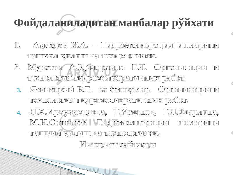 Фойдаланиладиган манбалар рўйхати 1. Аҳмедов И.А. – Гидромелиорация ишларини ташкил қилиш ва технологияси. 2. Муратов А.Р.,Фырлина Г.Л. Организация и технология гидромелиоративных работ. 3. Ясинецкий В.Г. ва бошқалар. Организация и технология гидромелиоративных работ. 4. Л.Х.Ирмухамедова, Т.Усмонов, Г.Л.Фырлина, М.Н.Саттаров. Гидромелиорация ишларини ташкил қилиш ва технологияси. Интернет сайтлари 