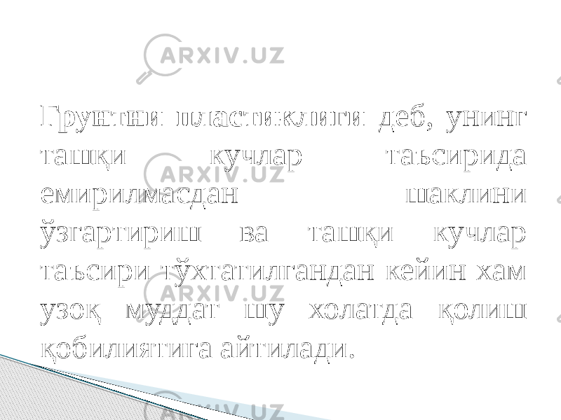 Грунтни пластиклиги деб, унинг ташқи кучлар таъсирида емирилмасдан шаклини ўзгартириш ва ташқи кучлар таъсири тўхтатилгандан кейин хам узоқ муддат шу холатда қолиш қобилиятига айтилади. 