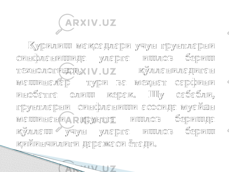 Қурилиш мақсадлари учун грунтларни синфланишида уларга ишлов бериш технологияси, қўлланиладиган мaшинaлар тури ва меҳнат сарфини инобатга олиш керак. Шу сабабли, грунтларни синфланиши асосида муaйян мaшинaни грунтга ишлов беришда қўллаш учун уларга ишлов бериш қийинчилиги даражаси ётади. 