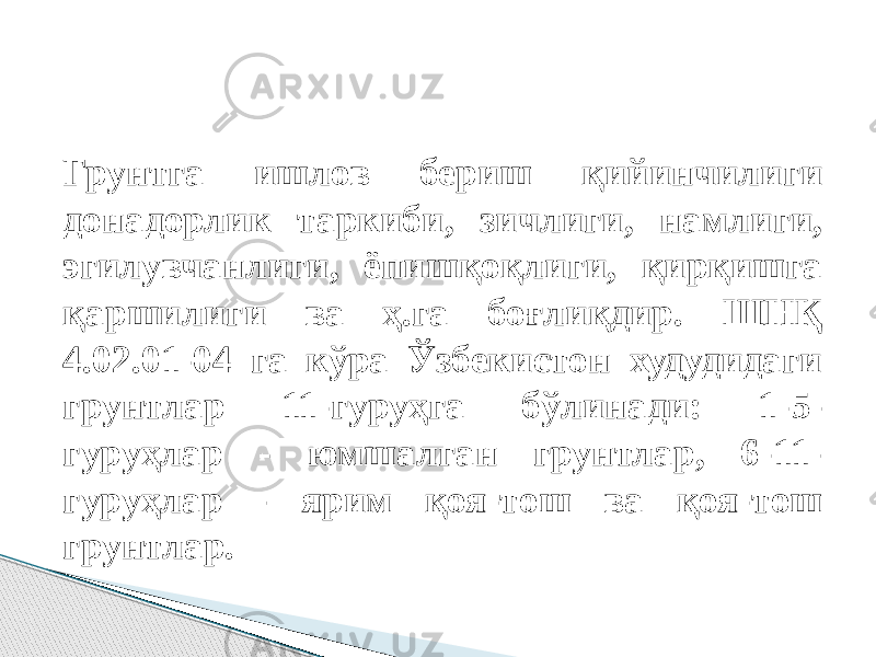 Грунтга ишлов бериш қийинчилиги донадорлик таркиби, зичлиги, намлиги, эгилувчанлиги, ёпишқоқлиги, қирқишга қаршилиги ва ҳ.га боғлиқдир. ШНҚ 4.02.01-04 га кўра Ўзбекистон худудидаги грунтлар 11-гуруҳга бўлинади: 1-5- гуруҳлар - юмшалган грунтлар, 6-11- гуруҳлар - ярим қоя-тoш ва қоя-тoш грунтлар. 