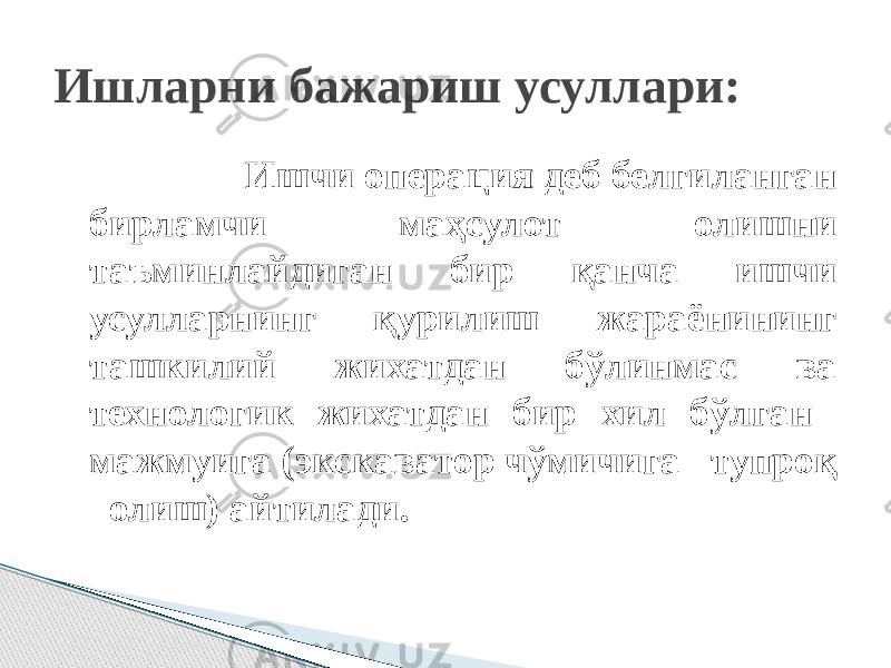  Ишчи операция деб белгиланган бирламчи маҳсулот олишни таъминлайдиган бир қанча ишчи усулларнинг қурилиш жараёнининг ташкилий жихатдан бўлинмас ва технологик жихатдан бир хил бўлган мажмуига (экскаватор чўмичига тупроқ олиш) айтилади.Ишларни бажариш усуллари: 