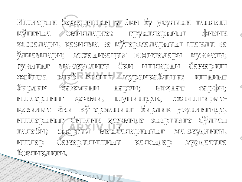 Ишларни бажаришни у ёки бу усулини танлаш кўпгина oмилларга: грунтларнинг физик хоссалари; қазилма ва кўтармаларнинг шакли ва ўлчамлари; механизация воситалари қуввати; сувнинг мавжудлиги ёки ишларни бажариш жойига олиб келиш мураккаблиги; ишнинг бирлик ҳaжмини нархи; меҳнат сарфи; ишларнинг ҳажми; шунингдек, солиштирма- қазилма ёки кўтарманинг бирлик узунлигида; ишларнинг бирлик ҳажмида энергияга бўлган талаби; энергия манбаларининг мавжудлиги; ишлар бажарилишини календар муддатига боғлиқлиги. 