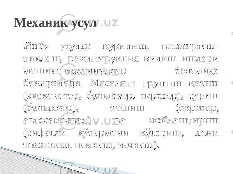 Ушбу усулда қурилиш, таъмирлаш- тиклаш, реконтсрукция қилиш ишлари машина-механизмлар ёрдамида бажарилади. Масалан: грунтни қазиш (экскаватор, бульдозер, скрепер), суриш (бульдозер), ташиш (скрепер, автосамосвал) ва жойлаштириш (сифатли кўтармани кўтариш, яъни текислаш, намлаш, зичлаш).Механик усул 