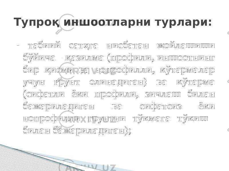 - табиий сатҳга нисбатан жойлашиши бўйича - қазилма (профили, иншоотнинг бир қисми ва нопрофилли, кўтармалар учун грунт олинадиган) ва кўтарма (сифатли ёки профили, зичлаш билан бажариладиган ва сифатсиз ёки нопрофилли грунтни тўкмага тўкиш билан бажариладиган);Тупроқ иншоотларни турлари: 