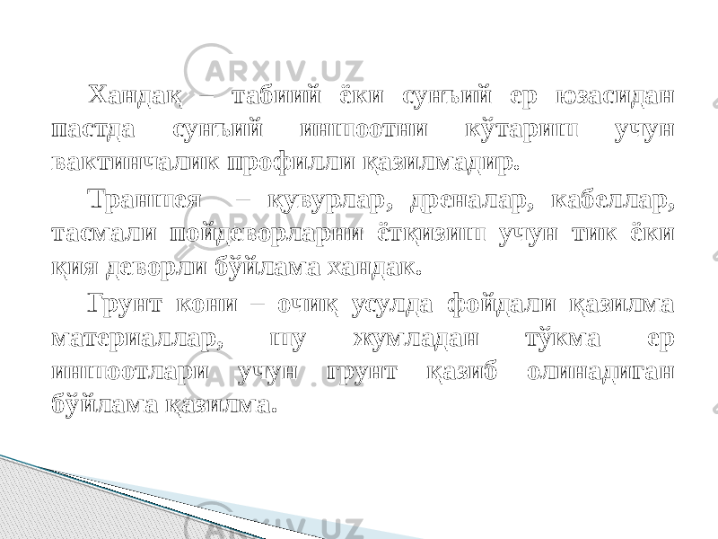 Хандақ – табиий ёки сунъий ер юзасидан пастда сунъий иншоотни кўтариш учун вактинчалик профилли қазилмадир. Траншея – қувурлар, дреналар, кабеллар, тасмали пойдеворларни ётқизиш учун тик ёки қия деворли бўйлама хандак. Грунт кони – очиқ усулда фойдали қазилма материаллар, шу жумладан тўкма ер иншоотлари учун грунт қазиб олинадиган бўйлама қазилма. 