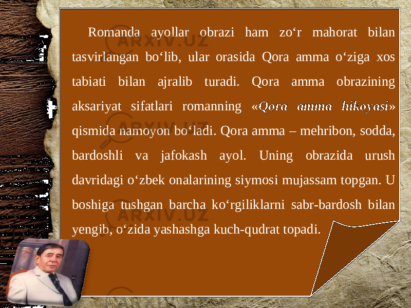 Romanda ayollar obrazi ham zo‘r mahorat bilan tasvirlangan bo‘lib, ular orasida Qora amma o‘ziga xos tabiati bilan ajralib turadi. Qora amma obrazining aksariyat sifatlari romanning « Qora amma hikoyasi » qismida namoyon bo‘ladi. Qora amma – mehribon, sodda, bardoshli va jafokash ayol. Uning obrazida urush davridagi o‘zbek onalarining siymosi mujassam topgan. U boshiga tushgan barcha ko‘rgiliklarni sabr-bardosh bilan yengib, o‘zida yashashga kuch-qudrat topadi. 