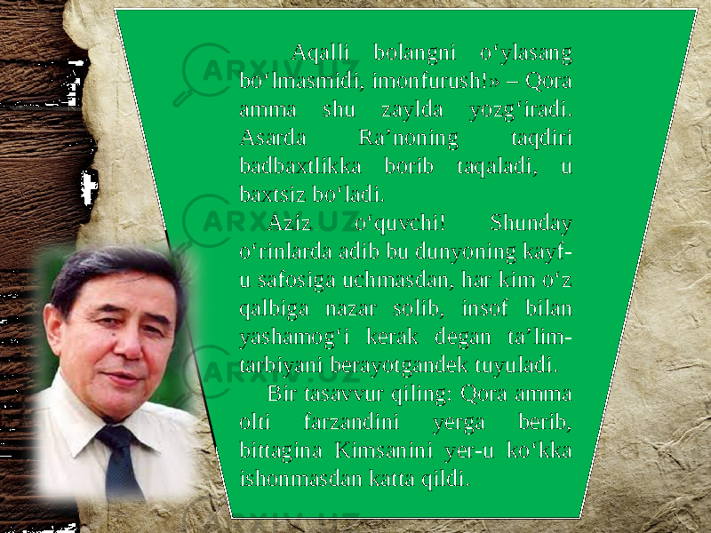  Aqalli bolangni o‘ylasang bo‘lmasmidi, imonfurush!» – Qora amma shu zaylda yozg‘iradi. Asarda Ra’noning taqdiri badbaxtlikka borib taqaladi, u baxtsiz bo‘ladi. Aziz o‘quvchi! Shunday o‘rinlarda adib bu dunyoning kayf- u safosiga uchmasdan, har kim o‘z qalbiga nazar solib, insof bilan yashamog‘i kerak degan ta’lim- tarbiyani berayotgandek tuyuladi. Bir tasavvur qiling: Qora amma olti farzandini yerga berib, bittagina Kimsanini yer-u ko‘kka ishonmasdan katta qildi. 