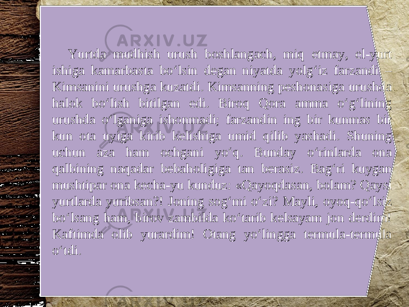 Yurtda mudhish urush boshlangach, miq etmay, el-yurt ishiga kamarbasta bo‘lsin degan niyatda yolg‘iz farzandi – Kimsanini urushga kuzatdi. Kimsanning peshonasiga urushda halok bo‘lish bitilgan edi. Biroq Qora amma o‘g‘lining urushda o‘lganiga ishonmadi; farzandin ing bir kunmas bir kun ota uyiga kirib kelishiga umid qilib yashadi. Shuning uchun aza ham ochgani yo‘q. Bunday o‘rinlarda ona qalbining naqadar bebaholigiga tan berasiz. Bag‘ri kuygan mushtipar ona kecha-yu kunduz: «Qayoqdasan, bolam? Qaysi yurtlarda yuribsan?! Joning sog‘mi o‘zi? Mayli, oyoq-qo‘lsiz bo‘lsang ham, birov zambilda ko‘tarib kelsayam jon derdim! Kaftimda olib yurardim! Otang yo‘lingga termula-termula o‘tdi. 