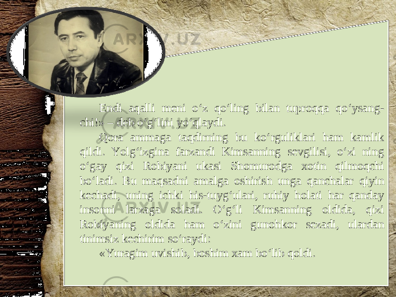 Endi aqalli meni o‘z qo‘ling bilan tuproqqa qo‘ysang- chi!» – deb o‘g‘lini yo‘qlaydi. Qora ammaga taqdirning bu ko‘rguliklari ham kamlik qildi. Yolg‘izgina farzandi Kimsanning sevgilisi, o‘zi ning o‘gay qizi Robiyani ukasi Shomurodga xotin qilmoqchi bo‘ladi. Bu maqsadni amalga oshirish unga qanchalar qiyin kechadi, uning ichki his-tuyg‘ulari, ruhiy holati har qanday insonni larzaga soladi. O‘g‘li Kimsanning oldida, qizi Robiyaning oldida ham o‘zini gunohkor sezadi, ulardan tinimsiz kechirim so‘raydi: «Yuragim uvishib, boshim xam bo‘lib qoldi. 