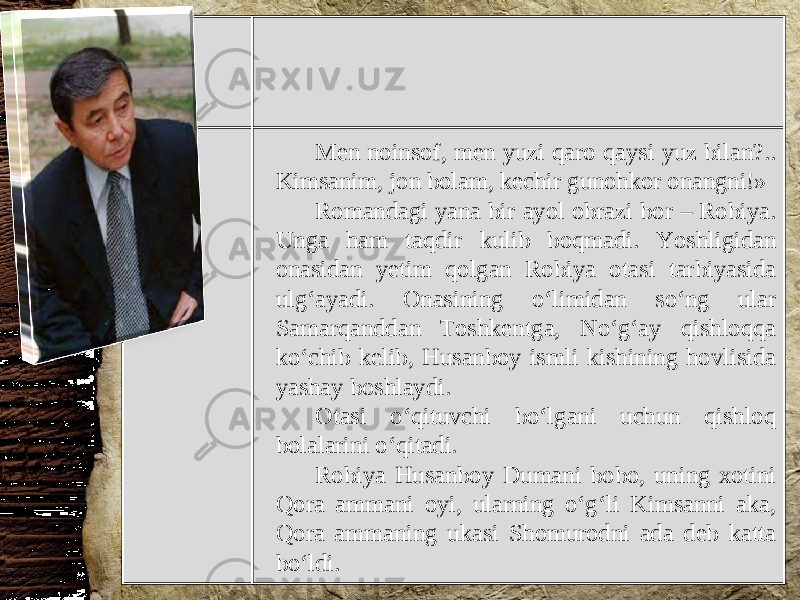 Men noinsof, men yuzi qaro qaysi yuz bilan?.. Kimsanim, jon bolam, kechir gunohkor onangni!» Romandagi yana bir ayol obrazi bor – Robiya. Unga ham taqdir kulib boqmadi. Yoshligidan onasidan yetim qolgan Robiya otasi tarbiyasida ulg‘ayadi. Onasining o‘limidan so‘ng ular Samarqanddan Toshkentga, No‘g‘ay qishloqqa ko‘chib kelib, Husanboy ismli kishining hovlisida yashay boshlaydi. Otasi o‘qituvchi bo‘lgani uchun qishloq bolalarini o‘qitadi. Robiya Husanboy Dumani bobo, uning xotini Qora ammani oyi, ularning o‘g‘li Kimsanni aka, Qora ammaning ukasi Shomurodni ada deb katta bo‘ldi. 