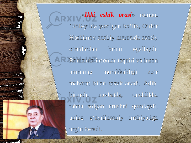  « Ikki eshik orasi » romani 1986-yilda yozilgan bo‘lib, O‘tkir Hoshimov adabiy merosida asosiy o‘rinlardan birini egallaydi. Romanda insonlar taqdiri va inson umrining murakkabligi zo‘r mahorat bilan tasvirlanadi. Adib, birinchi navbatda, tinchlikka rahna solgan urushni qoralaydi; uning g‘ayriinsoniy mohiyatiga urg‘u beradi. 