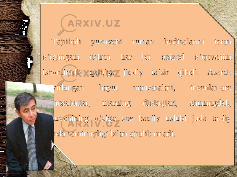 Tajribali yozuvchi roman hodisalarini teran o‘rgangani uchun har bir epizod o‘quvchini ishontiradi; qalbiga jiddiy ta’sir qiladi. Asarda tasvirlangan hayot manzaralari, insonlar-aro munosabatlar, ularning diologlari, shuningdek, yozuvchining o‘ziga xos badiiy uslubi juda tabiiy hamda samimiyligi bilan ajralib turadi. 