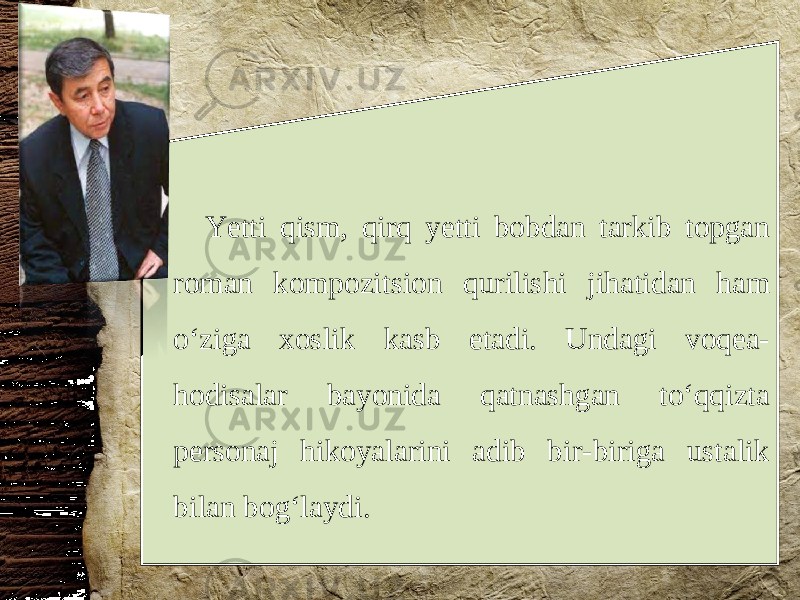 Yetti qism, qirq yetti bobdan tarkib topgan roman kompozitsion qurilishi jihatidan ham o‘ziga xoslik kasb etadi. Undagi voqea- hodisalar bayonida qatnashgan to‘qqizta personaj hikoyalarini adib bir-biriga ustalik bilan bog‘laydi. 