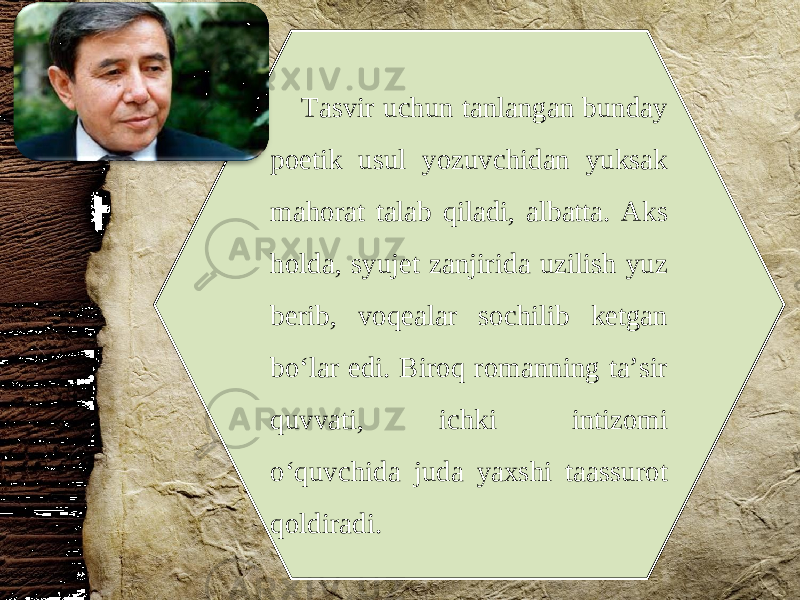 Tasvir uchun tanlangan bunday poetik usul yozuvchidan yuksak mahorat talab qiladi, albatta. Aks holda, syujet zanjirida uzilish yuz berib, voqealar sochilib ketgan bo‘lar edi. Biroq romanning ta’sir quvvati, ichki intizomi o‘quvchida juda yaxshi taassurot qoldiradi. 